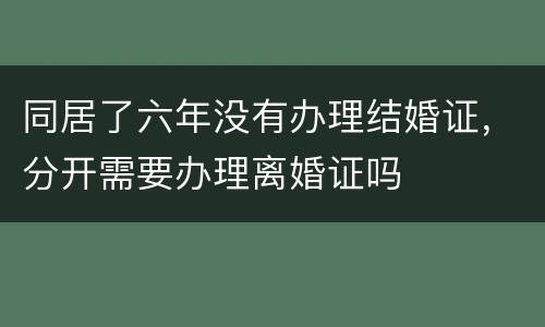 同居了六年没有办理结婚证，分开需要办理离婚证吗