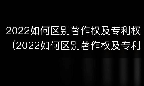 2022如何区别著作权及专利权（2022如何区别著作权及专利权的真假）