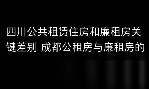 四川公共租赁住房和廉租房关键差别 成都公租房与廉租房的区别
