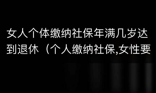 女人个体缴纳社保年满几岁达到退休（个人缴纳社保,女性要几岁可以退休）