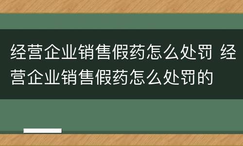 经营企业销售假药怎么处罚 经营企业销售假药怎么处罚的