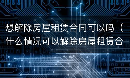 想解除房屋租赁合同可以吗（什么情况可以解除房屋租赁合同）