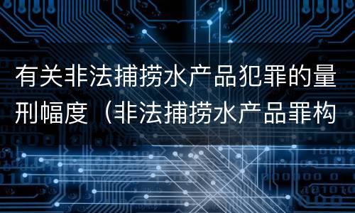 有关非法捕捞水产品犯罪的量刑幅度（非法捕捞水产品罪构成）