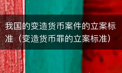 我国的变造货币案件的立案标准（变造货币罪的立案标准）