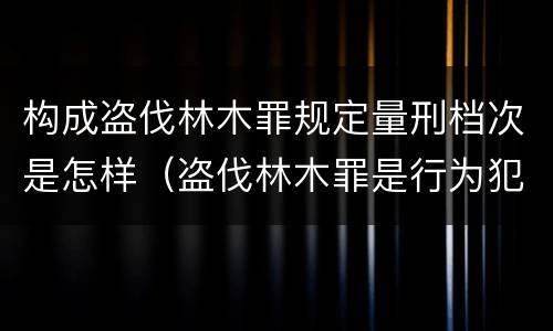 构成盗伐林木罪规定量刑档次是怎样（盗伐林木罪是行为犯吗）