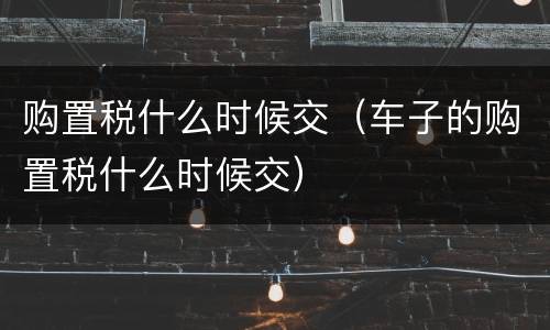购置税什么时候交（车子的购置税什么时候交）