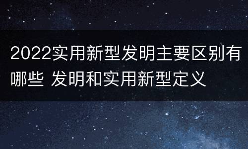 2022实用新型发明主要区别有哪些 发明和实用新型定义