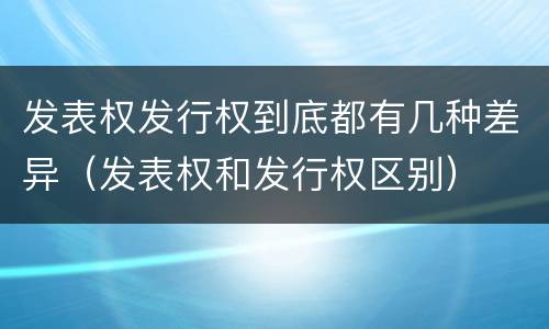 发表权发行权到底都有几种差异（发表权和发行权区别）
