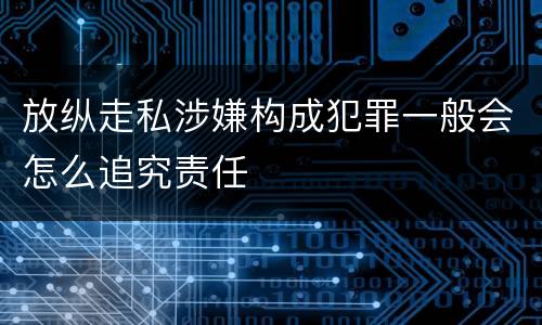 放纵走私涉嫌构成犯罪一般会怎么追究责任