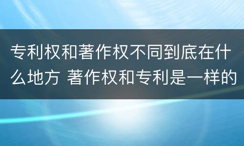 专利权和著作权不同到底在什么地方 著作权和专利是一样的吗