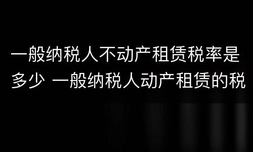 一般纳税人不动产租赁税率是多少 一般纳税人动产租赁的税率