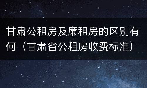 甘肃公租房及廉租房的区别有何（甘肃省公租房收费标准）