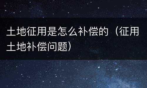土地征用是怎么补偿的（征用土地补偿问题）
