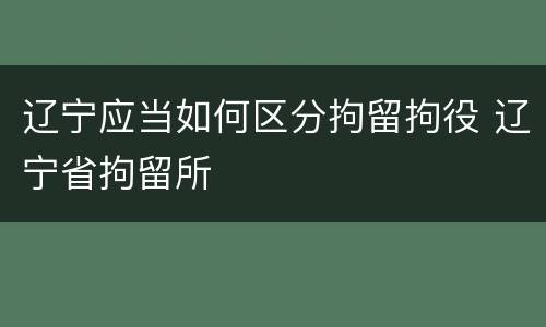 辽宁应当如何区分拘留拘役 辽宁省拘留所