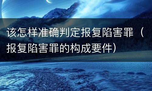 该怎样准确判定报复陷害罪（报复陷害罪的构成要件）