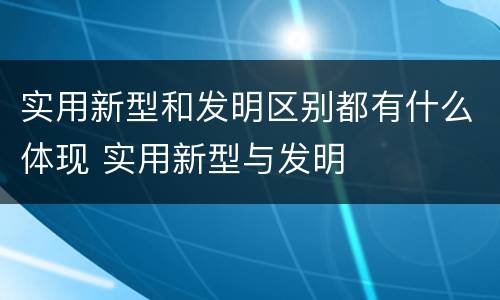 实用新型和发明区别都有什么体现 实用新型与发明