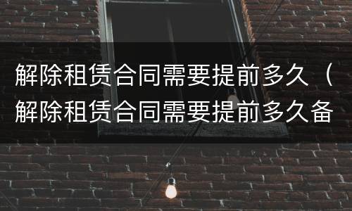 解除租赁合同需要提前多久（解除租赁合同需要提前多久备案）