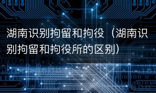 湖南识别拘留和拘役（湖南识别拘留和拘役所的区别）