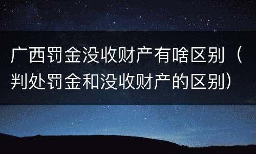 广西罚金没收财产有啥区别（判处罚金和没收财产的区别）