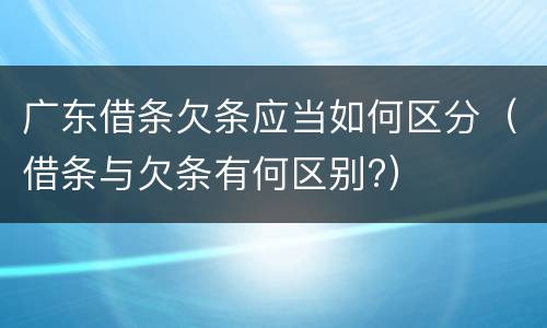 广东借条欠条应当如何区分（借条与欠条有何区别?）