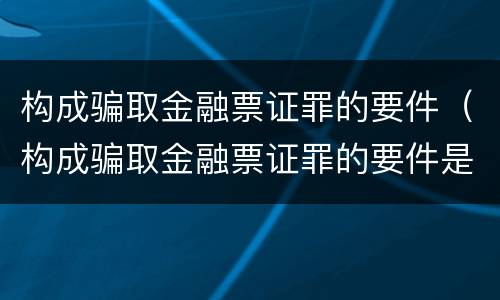 构成骗取金融票证罪的要件（构成骗取金融票证罪的要件是什么）