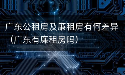 广东公租房及廉租房有何差异（广东有廉租房吗）