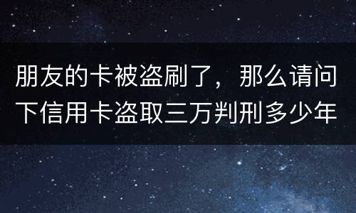 朋友的卡被盗刷了，那么请问下信用卡盗取三万判刑多少年