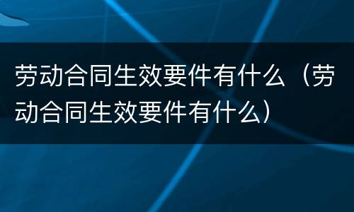 劳动合同生效要件有什么（劳动合同生效要件有什么）