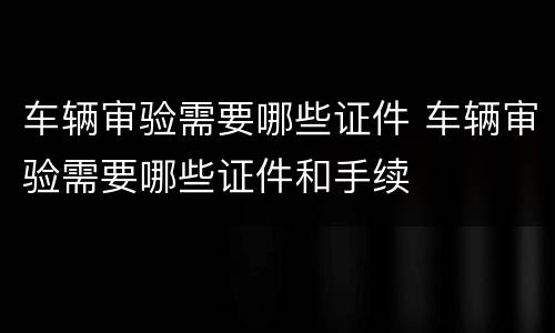 车辆审验需要哪些证件 车辆审验需要哪些证件和手续