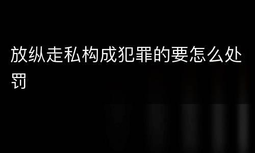 放纵走私构成犯罪的要怎么处罚