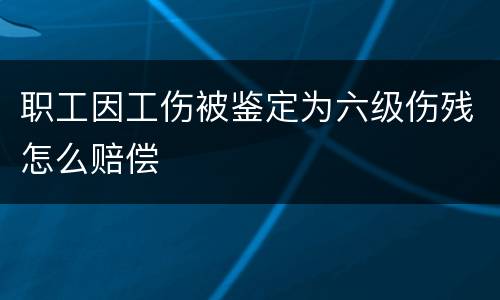 职工因工伤被鉴定为六级伤残怎么赔偿
