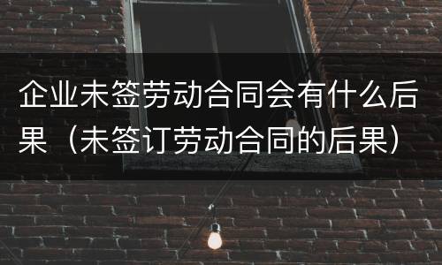 企业未签劳动合同会有什么后果（未签订劳动合同的后果）