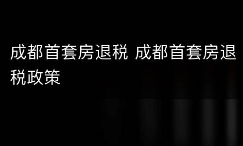 成都首套房退税 成都首套房退税政策