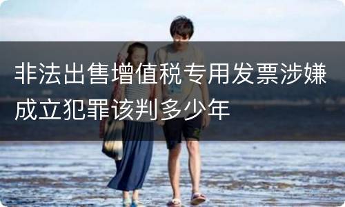 非法出售增值税专用发票涉嫌成立犯罪该判多少年