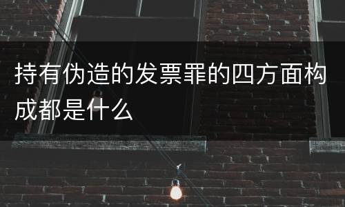 持有伪造的发票罪的四方面构成都是什么