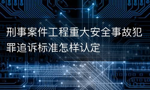 刑事案件工程重大安全事故犯罪追诉标准怎样认定