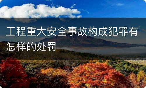 工程重大安全事故构成犯罪有怎样的处罚