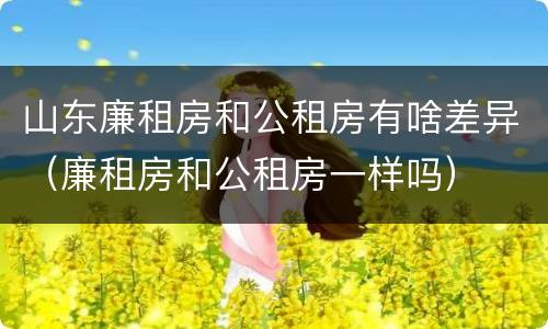 山东廉租房和公租房有啥差异（廉租房和公租房一样吗）