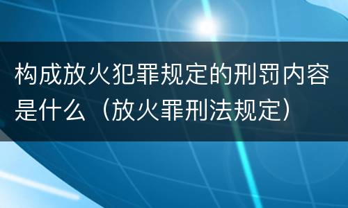 构成放火犯罪规定的刑罚内容是什么（放火罪刑法规定）