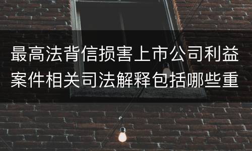 最高法背信损害上市公司利益案件相关司法解释包括哪些重要内容