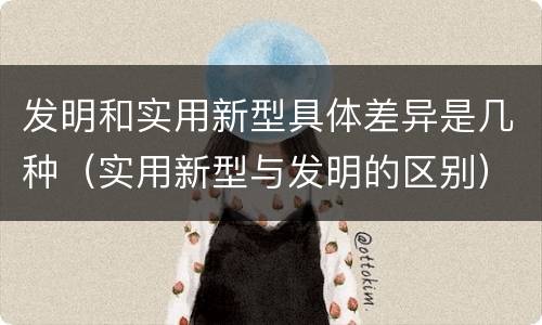 发明和实用新型具体差异是几种（实用新型与发明的区别）