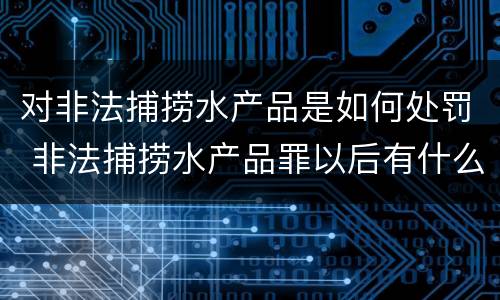 对非法捕捞水产品是如何处罚 非法捕捞水产品罪以后有什么