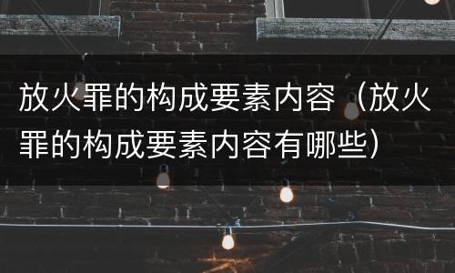 放火罪的构成要素内容（放火罪的构成要素内容有哪些）