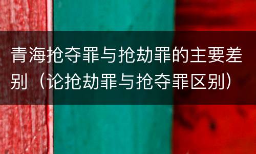 青海抢夺罪与抢劫罪的主要差别（论抢劫罪与抢夺罪区别）