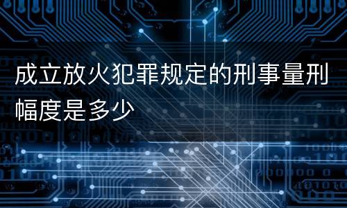 成立放火犯罪规定的刑事量刑幅度是多少