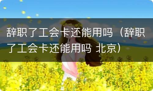辞职了工会卡还能用吗（辞职了工会卡还能用吗 北京）