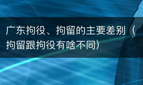广东拘役、拘留的主要差别（拘留跟拘役有啥不同）