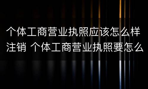 个体工商营业执照应该怎么样注销 个体工商营业执照要怎么注销