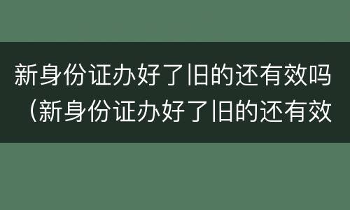 新身份证办好了旧的还有效吗（新身份证办好了旧的还有效吗,可以取票吗）