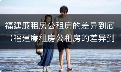 福建廉租房公租房的差异到底（福建廉租房公租房的差异到底是什么）